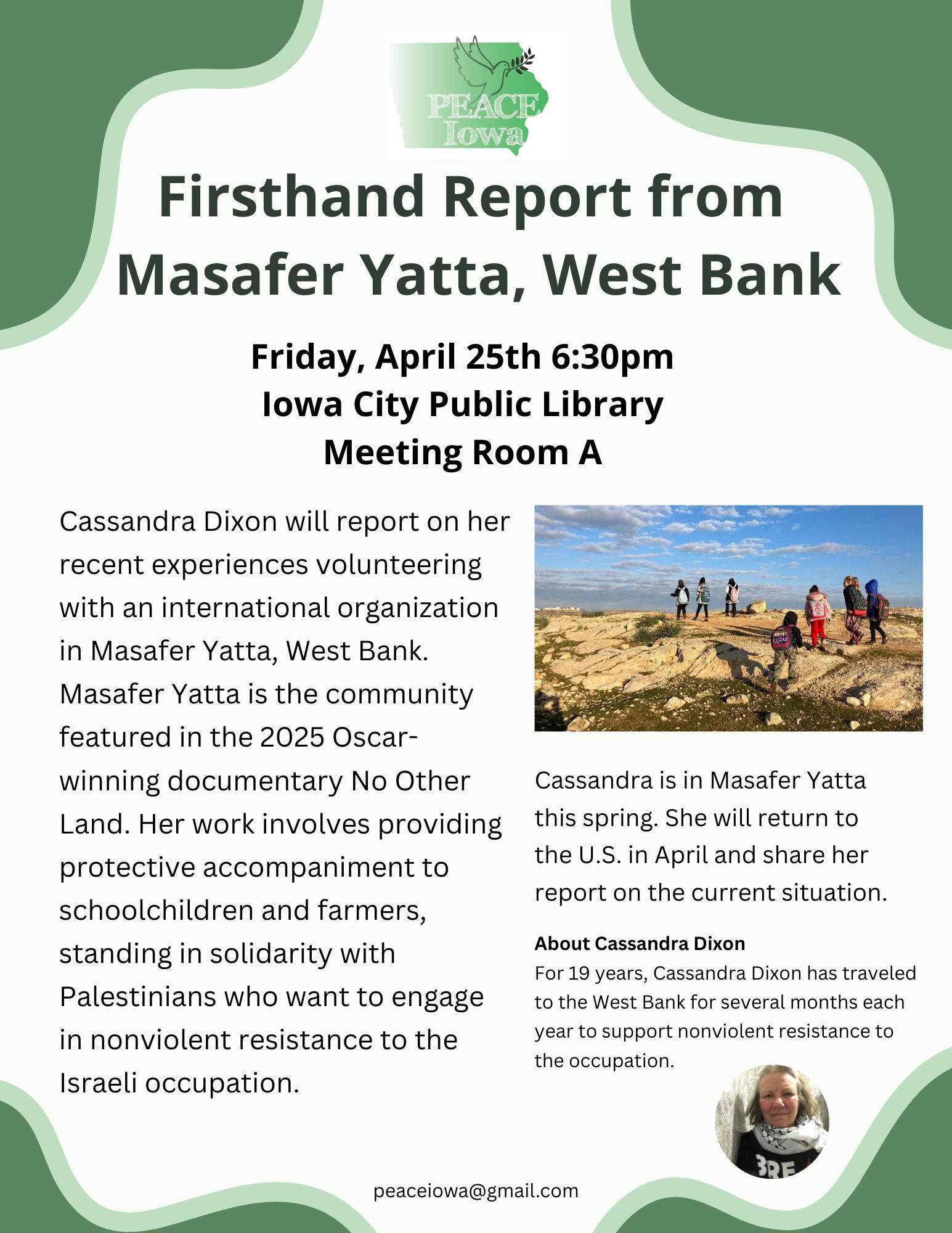 Firsthand Report from Masafer Yatta, West Bank.
Friday, April 25th 6:30pm, Iowa City Public Library Meeting Room A.
Cassandra Dixon will report on her recent experiences volunteering with an international organization in Masafer Yatta, West Bank.
Masafer Yatta is the community featured in the 2025 Oscar-winning documentary No Other Land. Her work involves providing protective accompaniment to schoolchildren and farmers, standing in solidarity with Palestinians who want to engage in nonviolent resistance to the Israeli occupation.
Cassandra is in Masafer Yatta this spring. She will return to the U.S. in April and share her report on the current situation.
About Cassandra Dixon: For 19 years, Cassandra Dixon has traveled to the West Bank for several months each year to support nonviolent resistance to the occupation.
For more information, email peace iowa at gmail dot com.